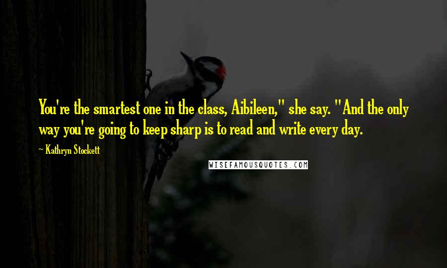 Kathryn Stockett Quotes: You're the smartest one in the class, Aibileen," she say. "And the only way you're going to keep sharp is to read and write every day.