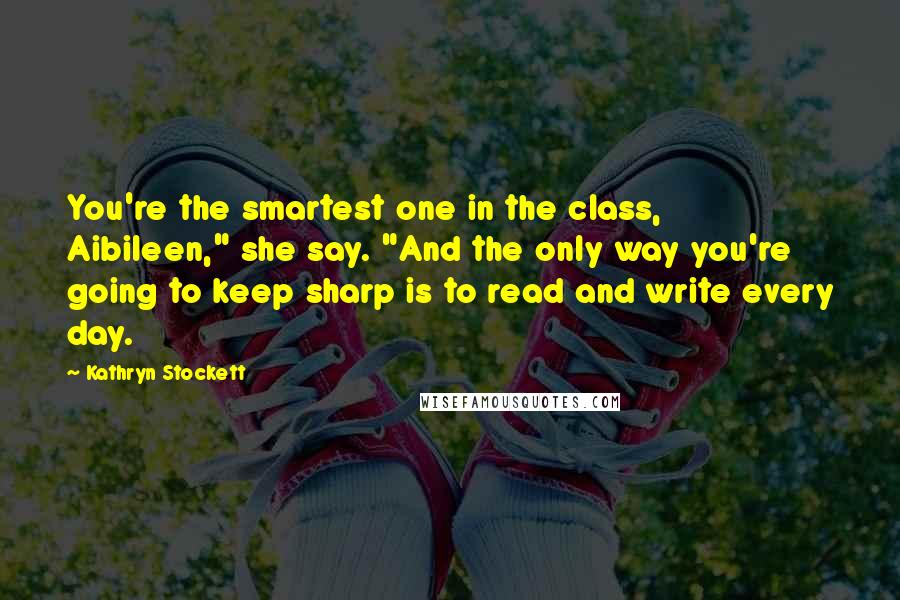 Kathryn Stockett Quotes: You're the smartest one in the class, Aibileen," she say. "And the only way you're going to keep sharp is to read and write every day.