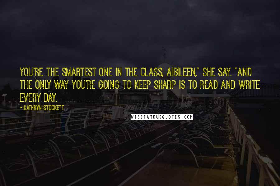 Kathryn Stockett Quotes: You're the smartest one in the class, Aibileen," she say. "And the only way you're going to keep sharp is to read and write every day.