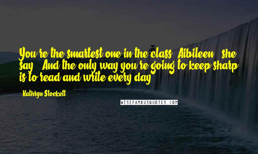 Kathryn Stockett Quotes: You're the smartest one in the class, Aibileen," she say. "And the only way you're going to keep sharp is to read and write every day.