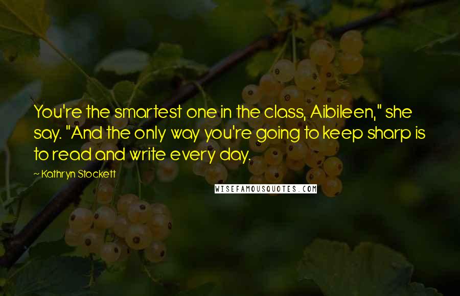 Kathryn Stockett Quotes: You're the smartest one in the class, Aibileen," she say. "And the only way you're going to keep sharp is to read and write every day.