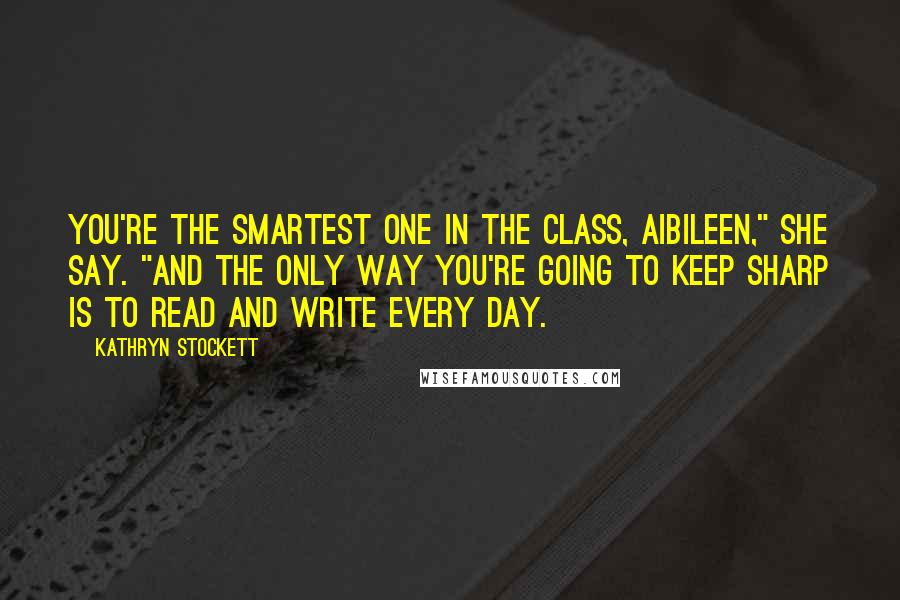 Kathryn Stockett Quotes: You're the smartest one in the class, Aibileen," she say. "And the only way you're going to keep sharp is to read and write every day.