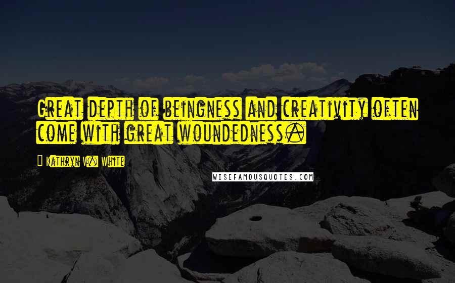 Kathryn V. White Quotes: Great depth of beingness and creativity often come with great woundedness.