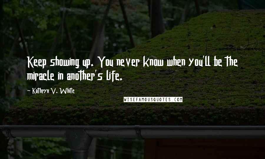 Kathryn V. White Quotes: Keep showing up. You never know when you'll be the miracle in another's life.