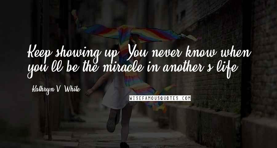 Kathryn V. White Quotes: Keep showing up. You never know when you'll be the miracle in another's life.