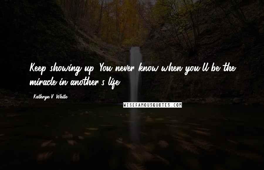 Kathryn V. White Quotes: Keep showing up. You never know when you'll be the miracle in another's life.