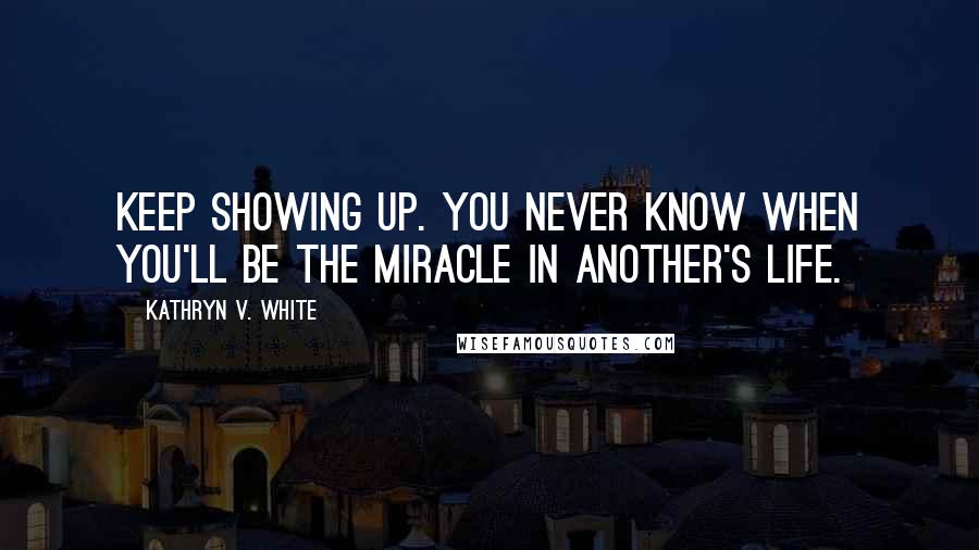 Kathryn V. White Quotes: Keep showing up. You never know when you'll be the miracle in another's life.