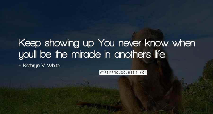 Kathryn V. White Quotes: Keep showing up. You never know when you'll be the miracle in another's life.