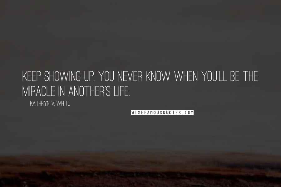 Kathryn V. White Quotes: Keep showing up. You never know when you'll be the miracle in another's life.