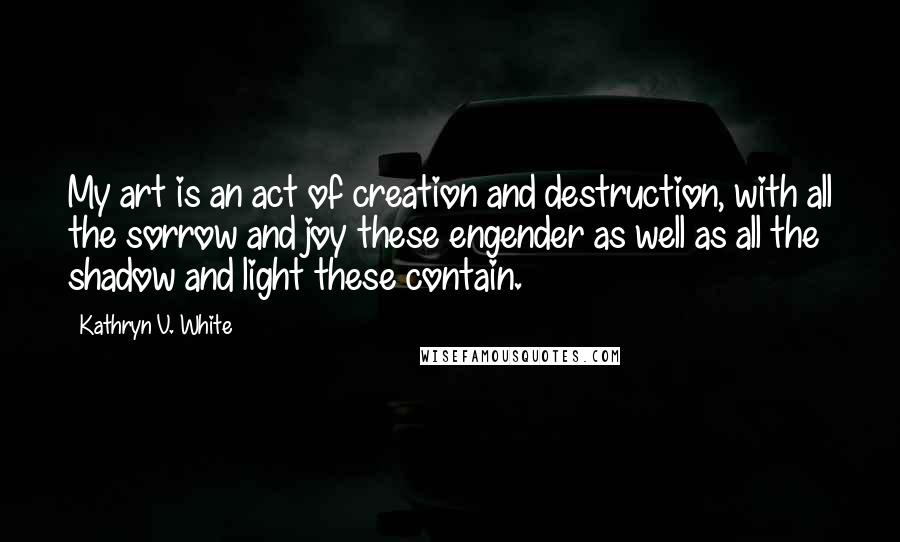 Kathryn V. White Quotes: My art is an act of creation and destruction, with all the sorrow and joy these engender as well as all the shadow and light these contain.