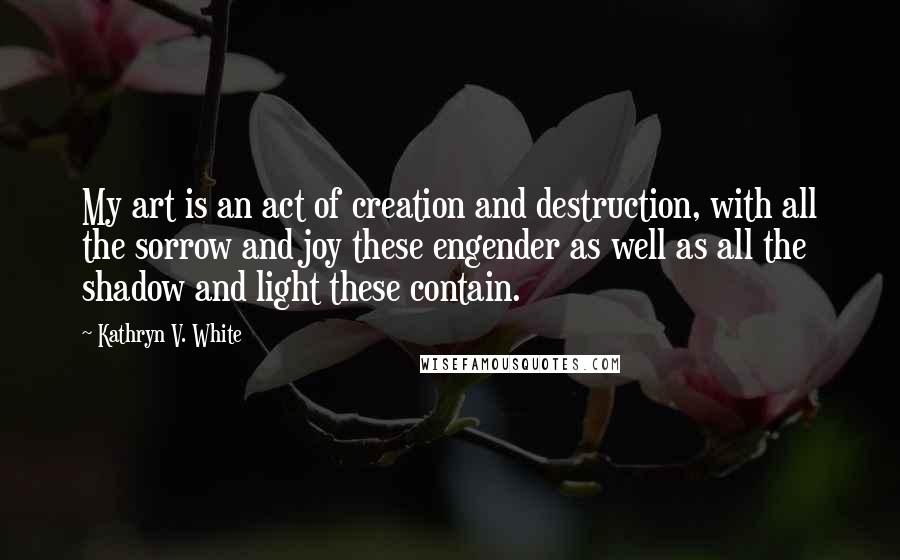 Kathryn V. White Quotes: My art is an act of creation and destruction, with all the sorrow and joy these engender as well as all the shadow and light these contain.