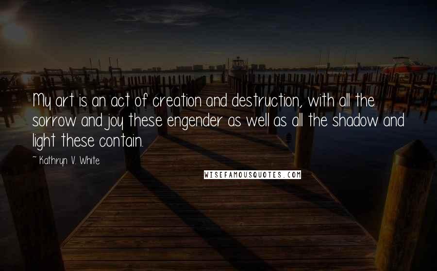 Kathryn V. White Quotes: My art is an act of creation and destruction, with all the sorrow and joy these engender as well as all the shadow and light these contain.