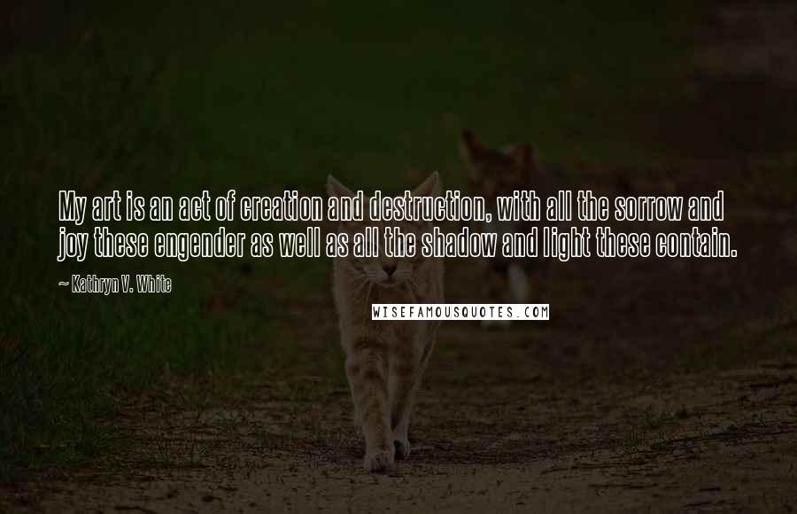 Kathryn V. White Quotes: My art is an act of creation and destruction, with all the sorrow and joy these engender as well as all the shadow and light these contain.