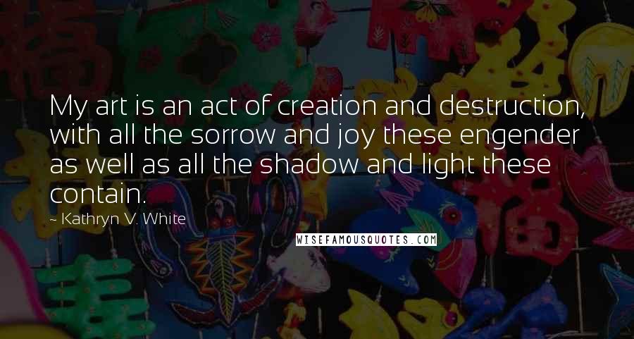 Kathryn V. White Quotes: My art is an act of creation and destruction, with all the sorrow and joy these engender as well as all the shadow and light these contain.