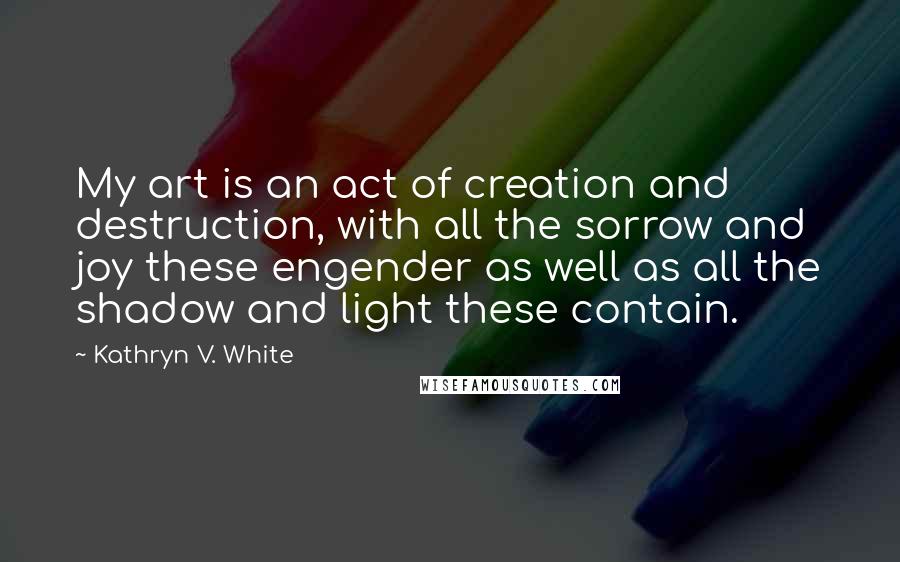 Kathryn V. White Quotes: My art is an act of creation and destruction, with all the sorrow and joy these engender as well as all the shadow and light these contain.