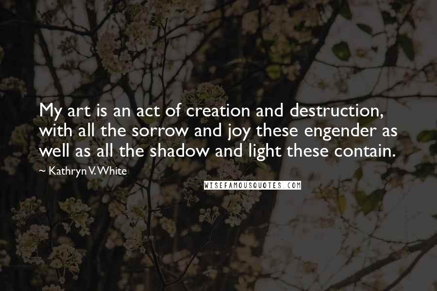 Kathryn V. White Quotes: My art is an act of creation and destruction, with all the sorrow and joy these engender as well as all the shadow and light these contain.