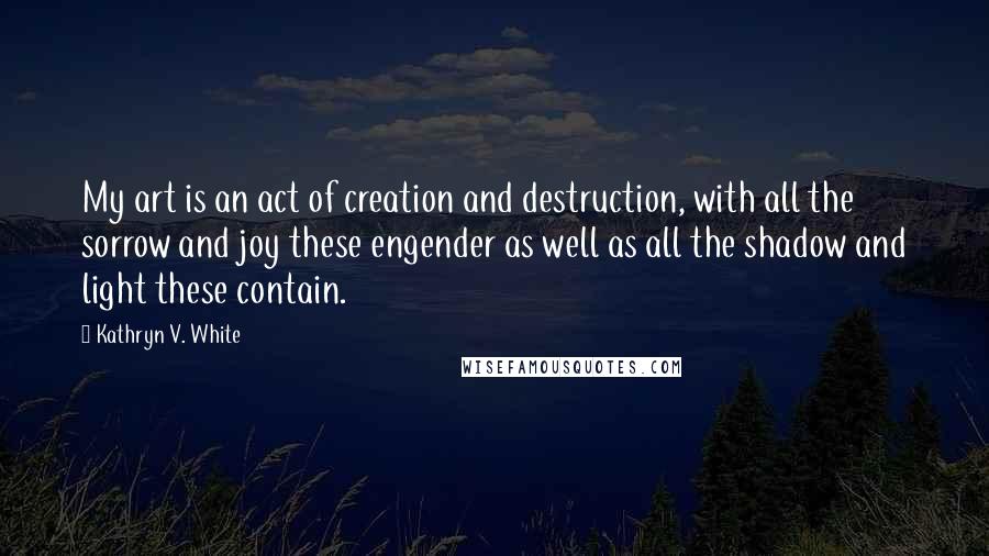 Kathryn V. White Quotes: My art is an act of creation and destruction, with all the sorrow and joy these engender as well as all the shadow and light these contain.