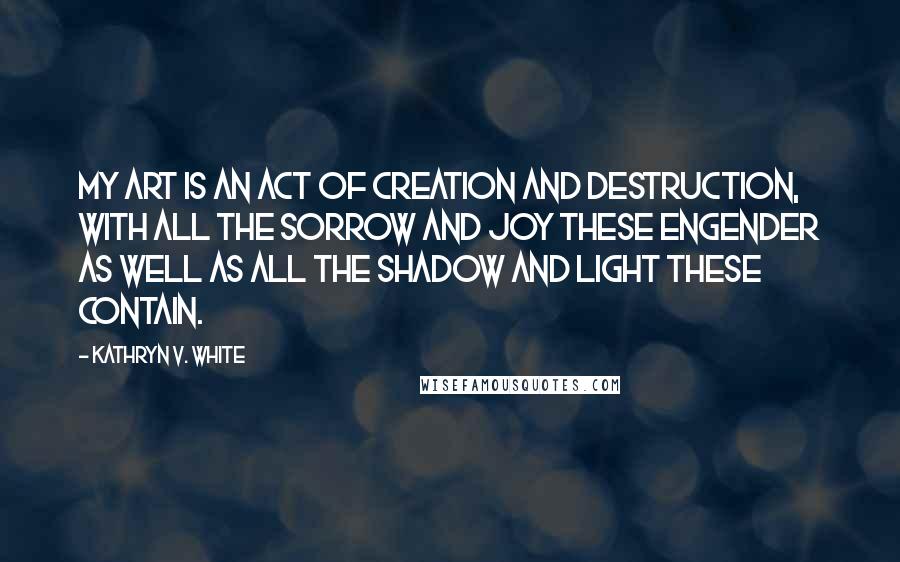 Kathryn V. White Quotes: My art is an act of creation and destruction, with all the sorrow and joy these engender as well as all the shadow and light these contain.