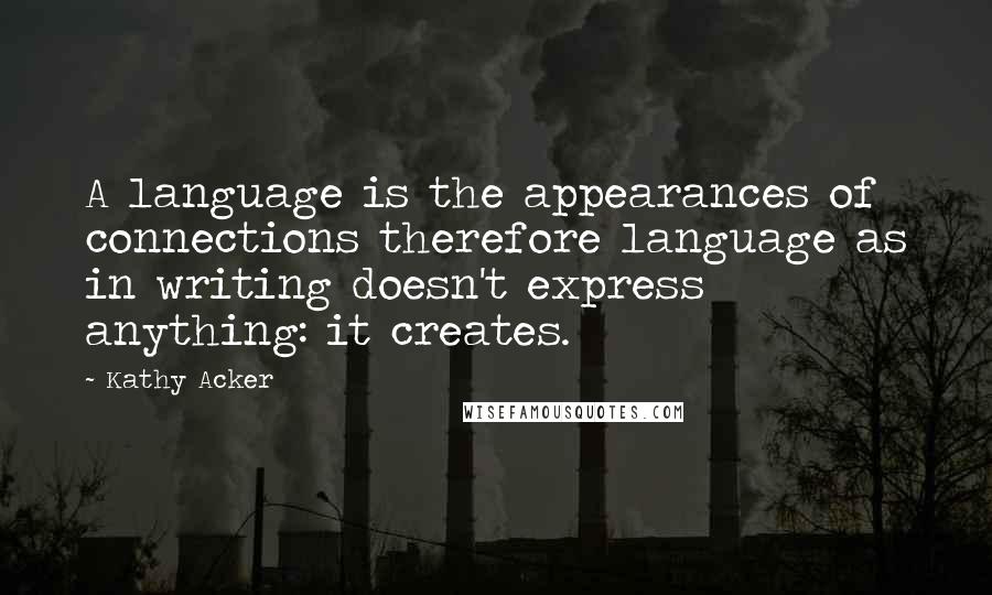 Kathy Acker Quotes: A language is the appearances of connections therefore language as in writing doesn't express anything: it creates.