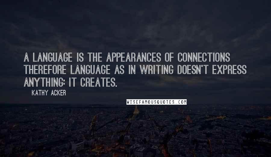 Kathy Acker Quotes: A language is the appearances of connections therefore language as in writing doesn't express anything: it creates.