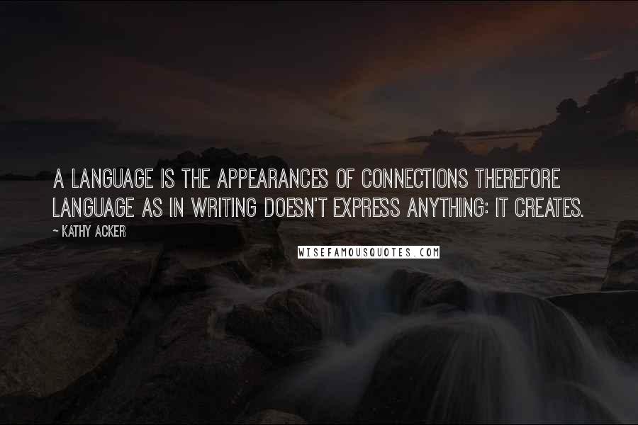 Kathy Acker Quotes: A language is the appearances of connections therefore language as in writing doesn't express anything: it creates.