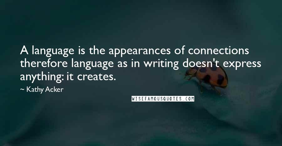 Kathy Acker Quotes: A language is the appearances of connections therefore language as in writing doesn't express anything: it creates.