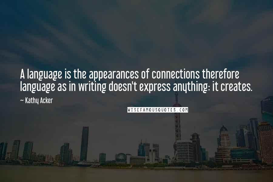 Kathy Acker Quotes: A language is the appearances of connections therefore language as in writing doesn't express anything: it creates.