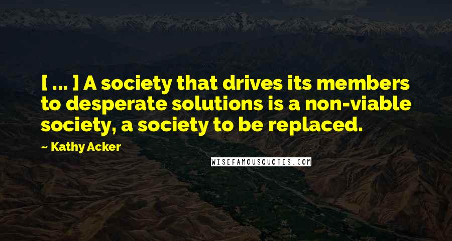 Kathy Acker Quotes: [ ... ] A society that drives its members to desperate solutions is a non-viable society, a society to be replaced.