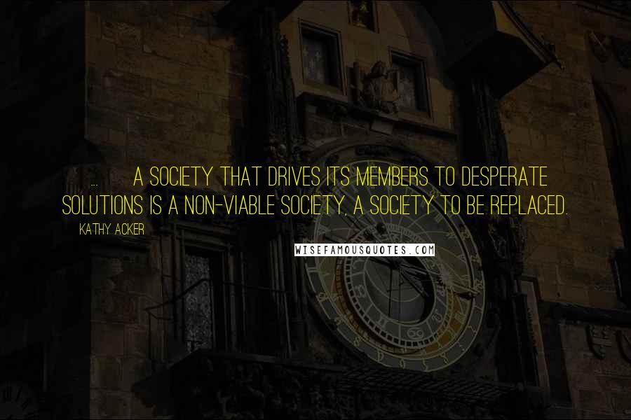 Kathy Acker Quotes: [ ... ] A society that drives its members to desperate solutions is a non-viable society, a society to be replaced.