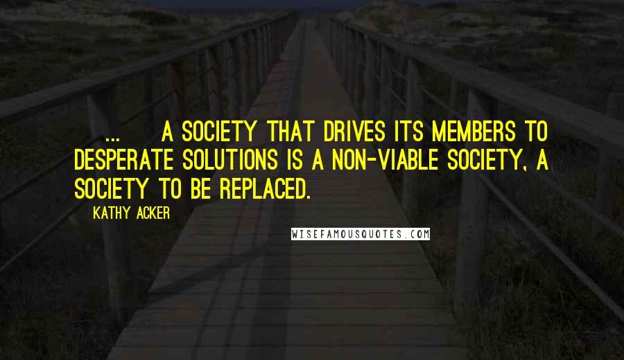 Kathy Acker Quotes: [ ... ] A society that drives its members to desperate solutions is a non-viable society, a society to be replaced.