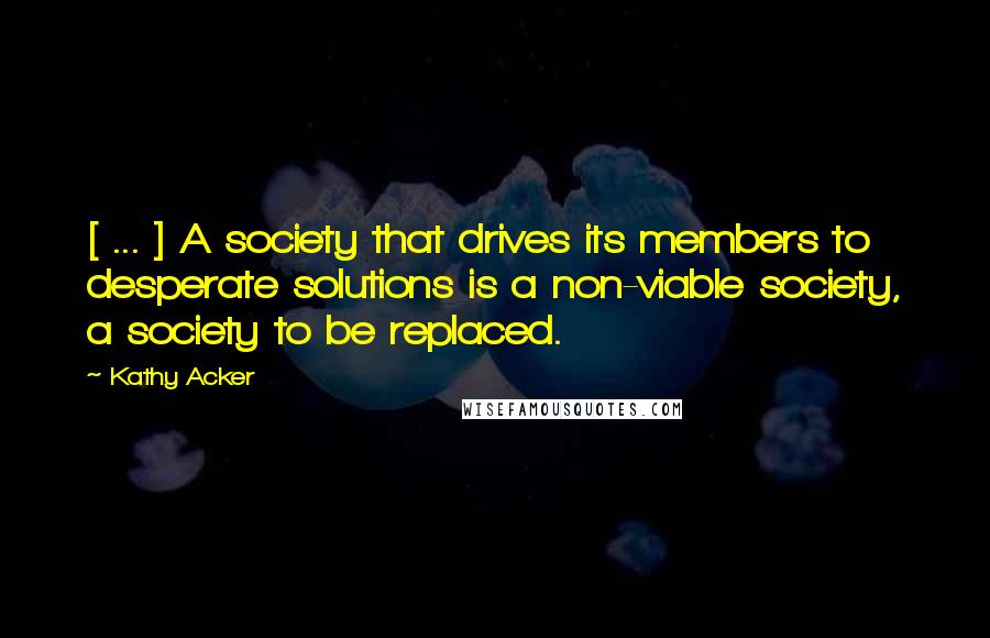 Kathy Acker Quotes: [ ... ] A society that drives its members to desperate solutions is a non-viable society, a society to be replaced.