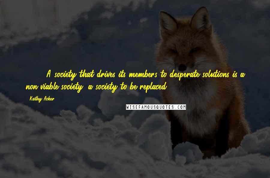 Kathy Acker Quotes: [ ... ] A society that drives its members to desperate solutions is a non-viable society, a society to be replaced.