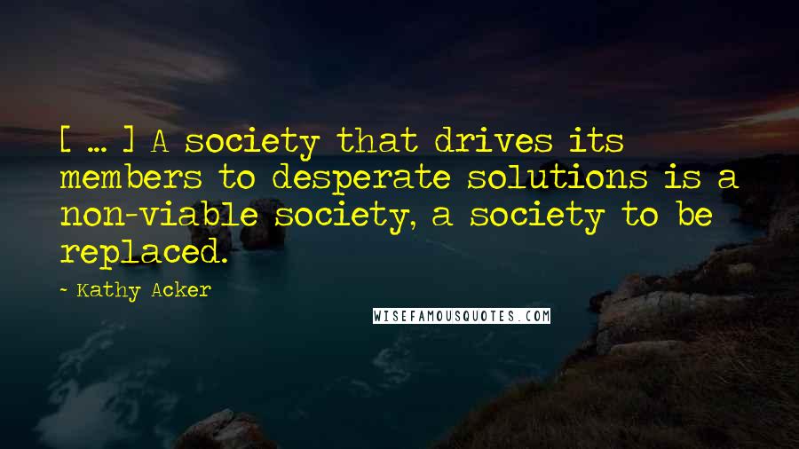 Kathy Acker Quotes: [ ... ] A society that drives its members to desperate solutions is a non-viable society, a society to be replaced.