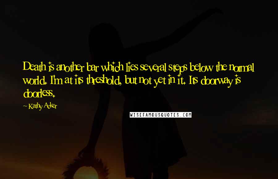 Kathy Acker Quotes: Death is another bar which lies several steps below the normal world. I'm at its threshold, but not yet in it. Its doorway is doorless.