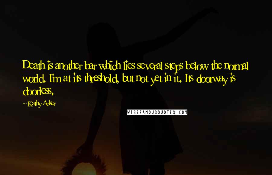 Kathy Acker Quotes: Death is another bar which lies several steps below the normal world. I'm at its threshold, but not yet in it. Its doorway is doorless.