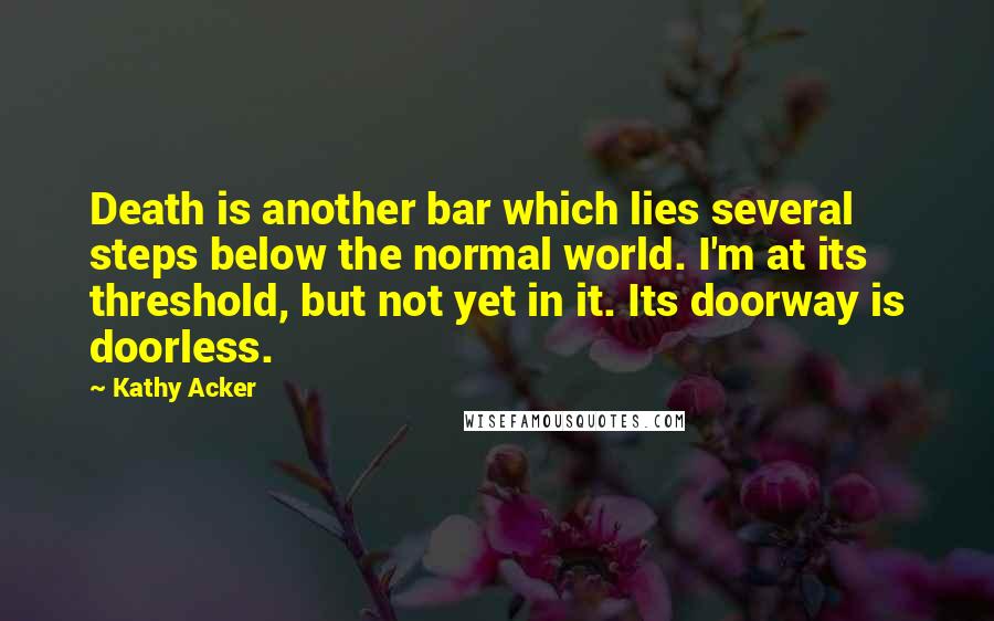 Kathy Acker Quotes: Death is another bar which lies several steps below the normal world. I'm at its threshold, but not yet in it. Its doorway is doorless.