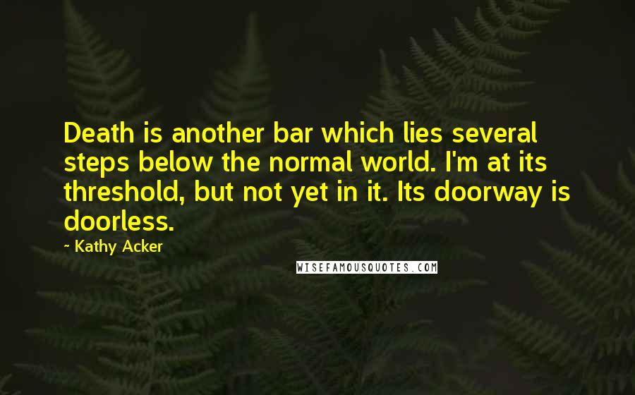 Kathy Acker Quotes: Death is another bar which lies several steps below the normal world. I'm at its threshold, but not yet in it. Its doorway is doorless.