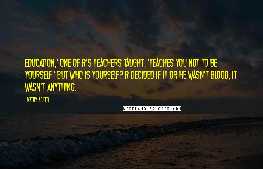 Kathy Acker Quotes: Education,' one of R's teachers taught, 'teaches you not to be yourself.' But who is yourself? R decided if it or he wasn't blood, it wasn't anything.