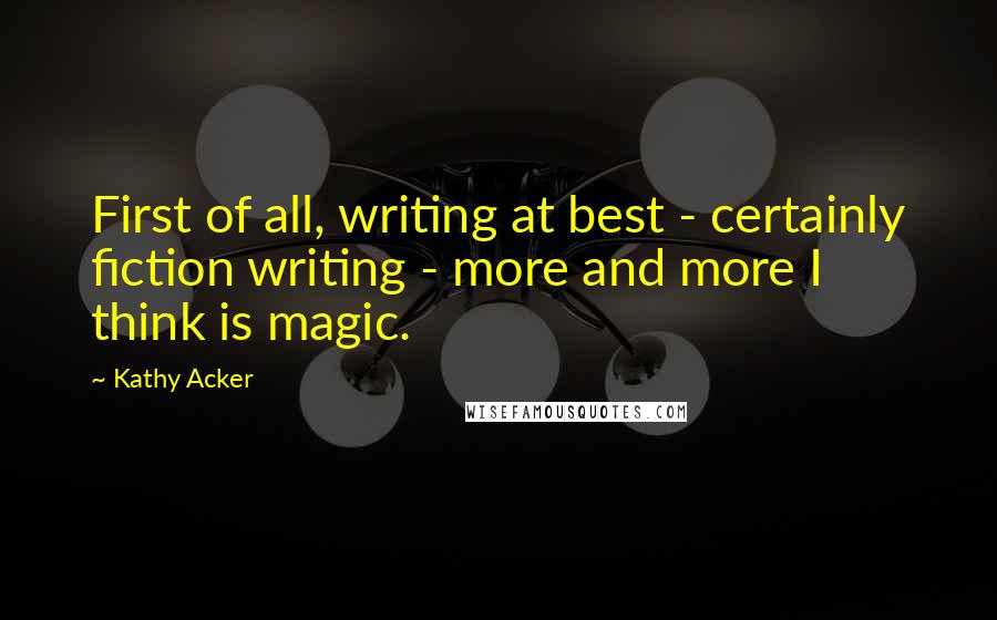 Kathy Acker Quotes: First of all, writing at best - certainly fiction writing - more and more I think is magic.