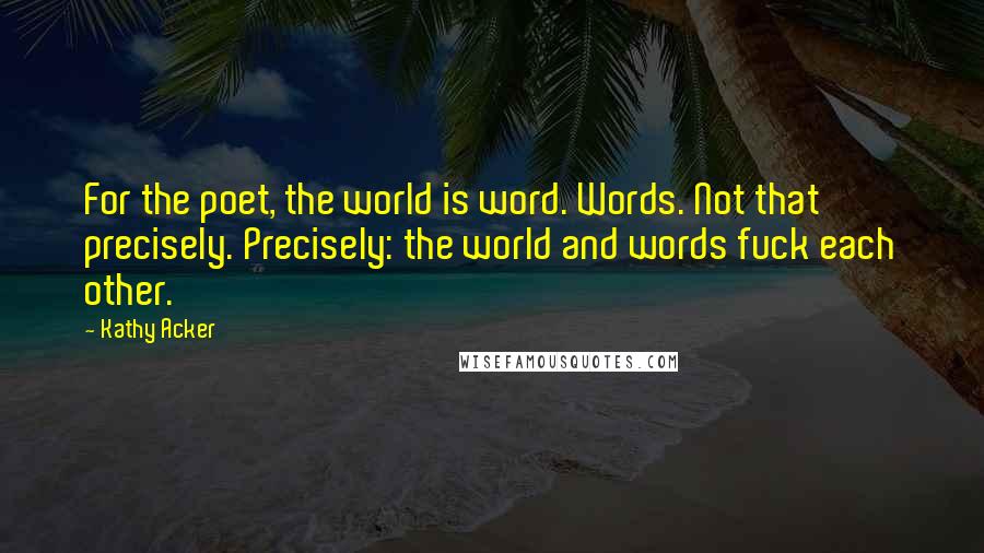 Kathy Acker Quotes: For the poet, the world is word. Words. Not that precisely. Precisely: the world and words fuck each other.