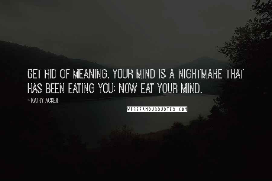 Kathy Acker Quotes: GET RID OF MEANING. YOUR MIND IS A NIGHTMARE THAT HAS BEEN EATING YOU: NOW EAT YOUR MIND.