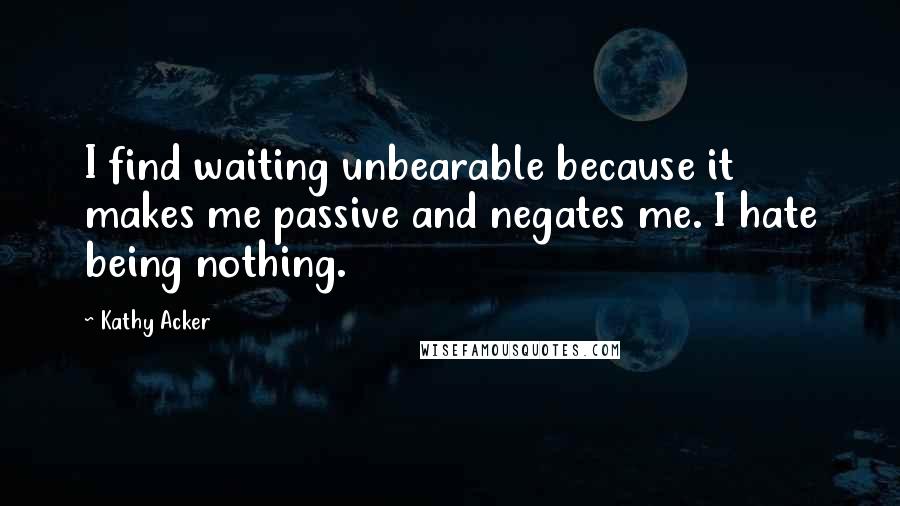 Kathy Acker Quotes: I find waiting unbearable because it makes me passive and negates me. I hate being nothing.