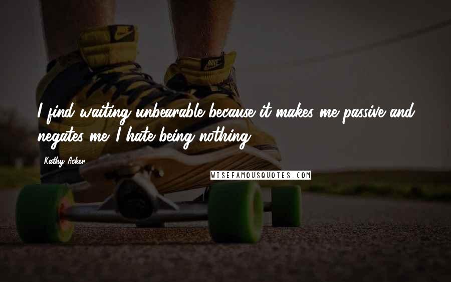 Kathy Acker Quotes: I find waiting unbearable because it makes me passive and negates me. I hate being nothing.