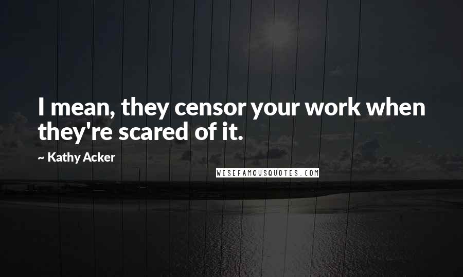 Kathy Acker Quotes: I mean, they censor your work when they're scared of it.