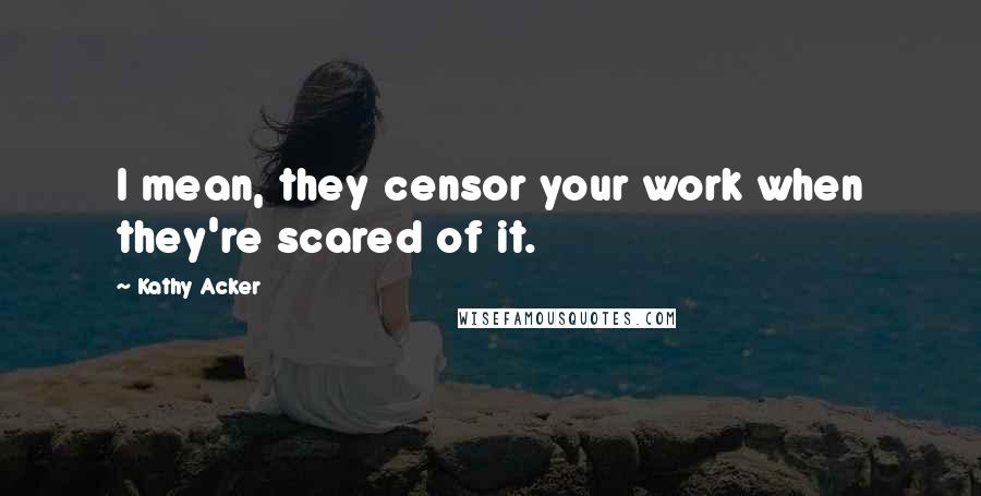 Kathy Acker Quotes: I mean, they censor your work when they're scared of it.