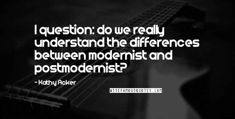 Kathy Acker Quotes: I question: do we really understand the differences between modernist and postmodernist?