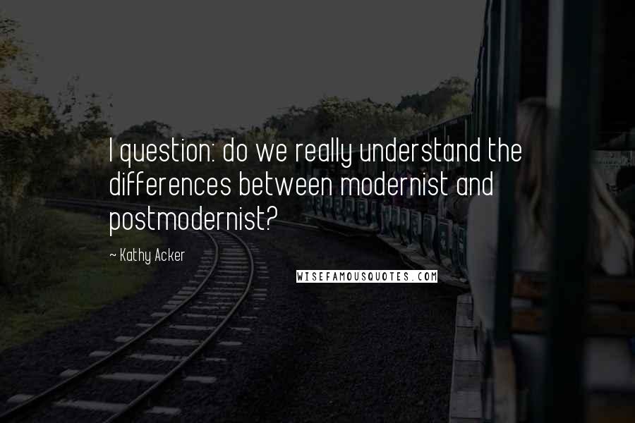 Kathy Acker Quotes: I question: do we really understand the differences between modernist and postmodernist?