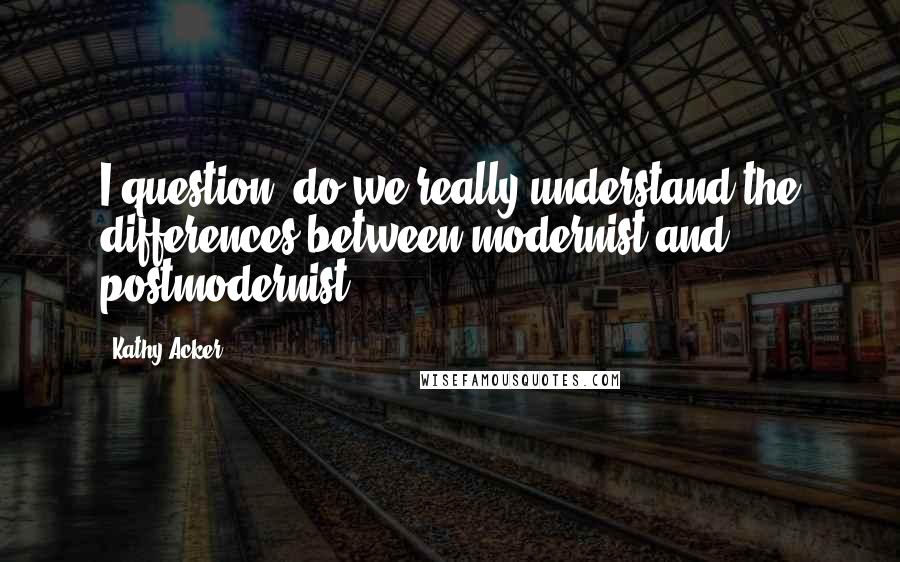 Kathy Acker Quotes: I question: do we really understand the differences between modernist and postmodernist?