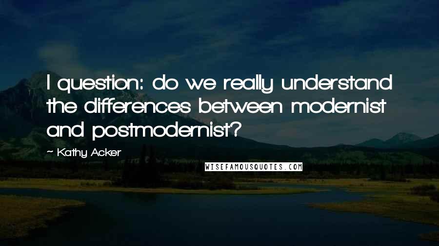 Kathy Acker Quotes: I question: do we really understand the differences between modernist and postmodernist?