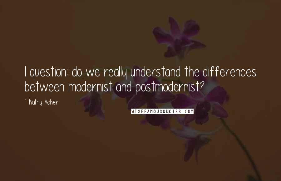 Kathy Acker Quotes: I question: do we really understand the differences between modernist and postmodernist?